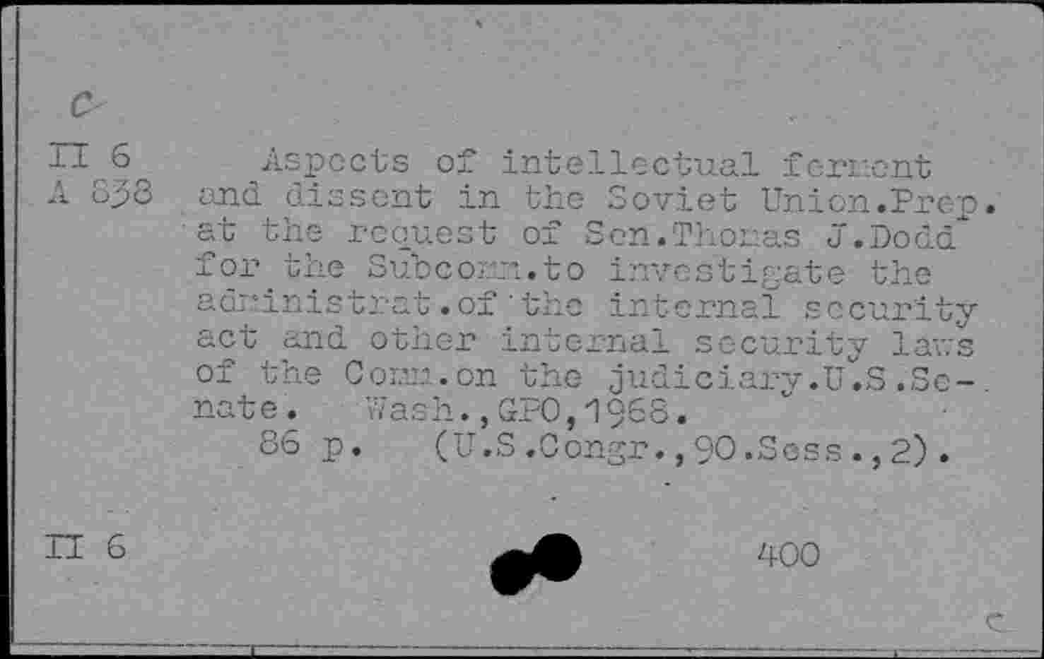 ﻿Aspects of intellectual fervent
A op3 and dissent in the Soviet Union.Pren at the request of Sen.Thoms J.Dodd xor. the. Sub corm.to investigate the adrmistrat .of ' the internal security act and other internal security laws of the Corm.on the judiciarv.u'.S .Senate .	Wash.,GPO,1968.
86 p. (U.S.Congr.,9O.Scss.,2).
H 6
400